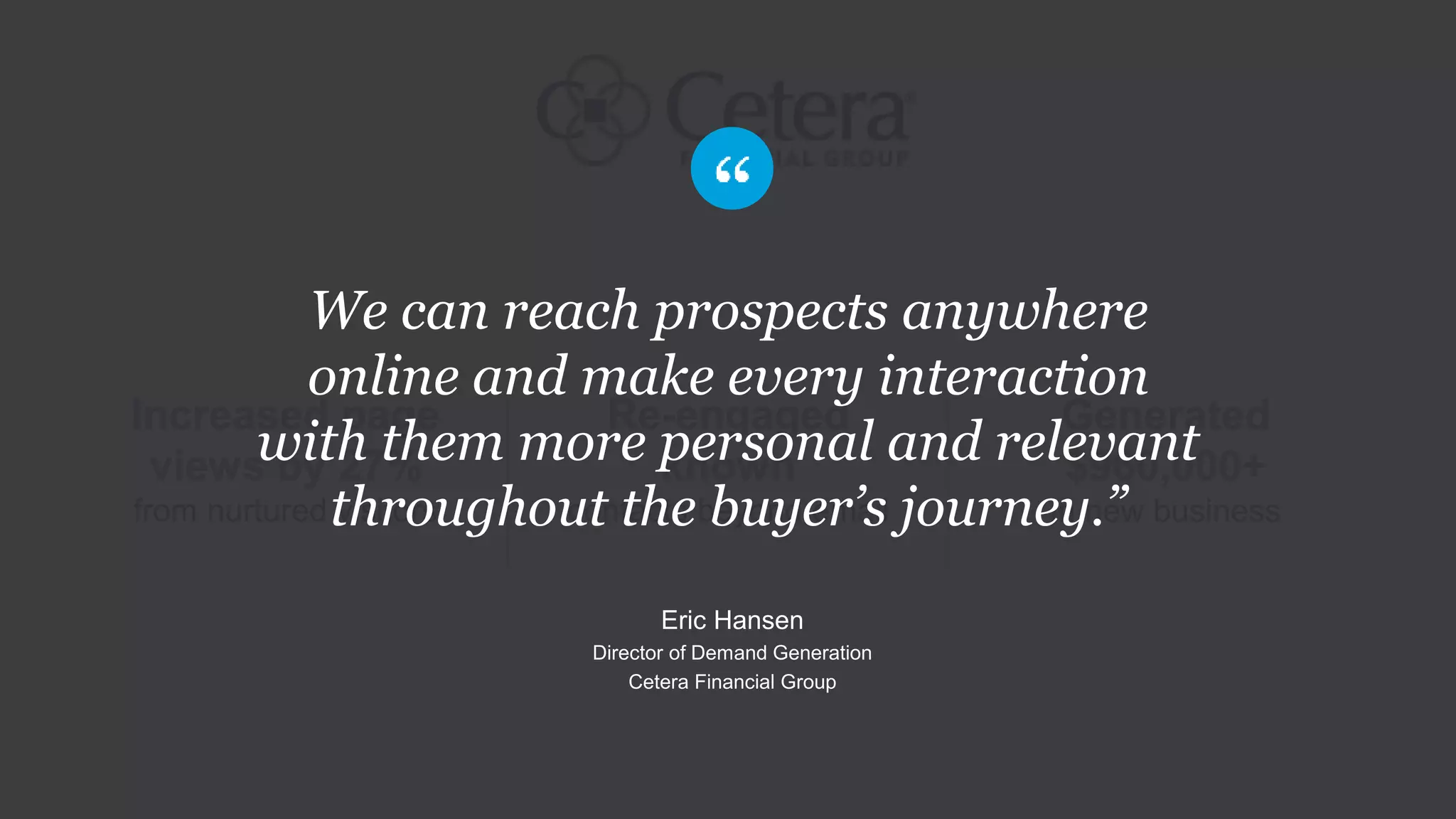 Re-engaged
known
contacts beyond email
Increased page
views by 27%
from nurtured visitors
Generated
$960,000+
in new business
We can reach prospects anywhere
online and make every interaction
with them more personal and relevant
throughout the buyer’s journey.”
Eric Hansen
Director of Demand Generation
Cetera Financial Group
 