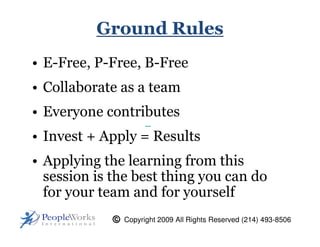 Ground Rules
• E-Free, P-Free, B-Free
• Collaborate as a team
• Everyone contributes
• Invest + Apply = Results
• Applying the learning from this
  session is the best thing you can do
  for your team and for yourself
              Copyright 2009 All Rights Reserved (214) 493-8506
 