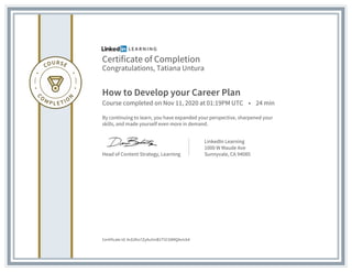 Certificate of Completion
Congratulations, Tatiana Untura
How to Develop your Career Plan
Course completed on Nov 11, 2020 at 01:19PM UTC • 24 min
By continuing to learn, you have expanded your perspective, sharpened your
skills, and made yourself even more in demand.
Head of Content Strategy, Learning
LinkedIn Learning
1000 W Maude Ave
Sunnyvale, CA 94085
Certificate Id: AcEdho7ZyAu5mB1T5CX8MQAvIcb4
 