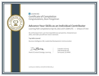 Certificate of Completion
Congratulations, Dean Pangelinan
Advance Your Skills as an Individual Contributor
Learning Path completed on Apr 03, 2021 at 07:15AM UTC • 6 hours 37 min
By continuing to learn, you have expanded your perspective, sharpened your
skills, and made yourself even more in demand.
Top skills covered
Business Intelligence (BI), Leadership Development, Communication
Head of Content Strategy, Learning
LinkedIn Learning
1000 W Maude Ave
Sunnyvale, CA 94085
Certificate Id: AVWHGon-0krOxRFiChhYBMJUPQ_b
 