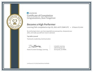 Certificate of Completion
Congratulations, Dean Pangelinan
Become a High Performer
Learning Path completed on Apr 03, 2021 at 07:15AM UTC • 8 hours 31 min
By continuing to learn, you have expanded your perspective, sharpened your
skills, and made yourself even more in demand.
Top skills covered
Teamwork, Leadership, Communication
Head of Content Strategy, Learning
LinkedIn Learning
1000 W Maude Ave
Sunnyvale, CA 94085
Certificate Id: ATLZCRpTSa6UOHHszFSnlI9I6AIR
 