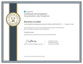 Certificate of Completion
Congratulations, Dean Pangelinan
Become a Leader
Learning Path completed on Feb 03, 2021 at 09:51PM UTC • 9 hours 7 min
By continuing to learn, you have expanded your perspective, sharpened your
skills, and made yourself even more in demand.
Top skills covered
Organizational Leadership, Executive Leadership, Leadership
Head of Content Strategy, Learning
LinkedIn Learning
1000 W Maude Ave
Sunnyvale, CA 94085
Certificate Id: AX4ryAWN23dwXA3ztWZKw-4-gjMG
 