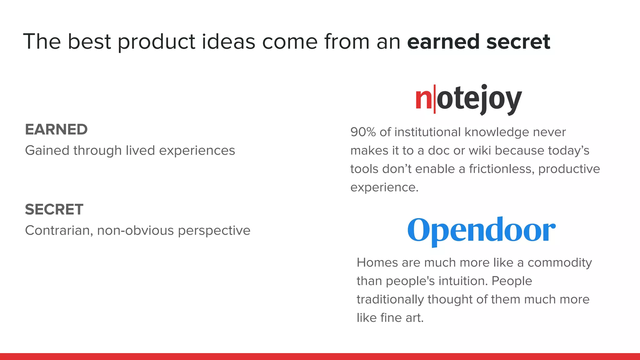 EARNED
Gained through lived experiences
SECRET
Contrarian, non-obvious perspective
The best product ideas come from an earned secret
90% of institutional knowledge never
makes it to a doc or wiki because today’s
tools don’t enable a frictionless, productive
experience.
Homes are much more like a commodity
than people's intuition. People
traditionally thought of them much more
like ﬁne art.
 