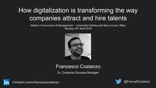 How digitalization is transforming the way
companies attract and hire talents
Master in Economics & Management - Università Cattolica del Sacro Cuore, Milan
Monday 24th April 2018
Francesco Costanzo
Sr. Customer Success Manager
@France5Costanzoit.linkedin.com/in/francescocostanzo