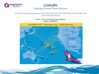 LinkedIn
Employee Leisure Travel discount
5% off Roundtrip web fares between SJC, OAK, SFO, SMF, LAX, SAN, PHX, LAS, SEA, PDX, JFK
and one Hawaiian Island
Go to: www.hawaiianair.com/affiliate
Enter: LINKEDIN
 