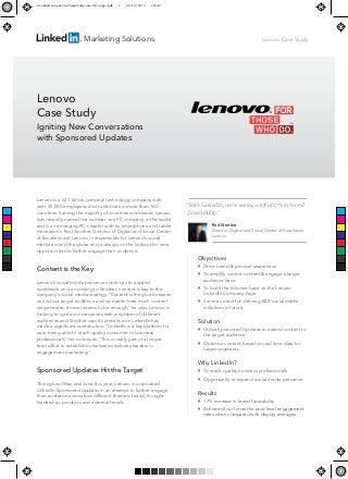 Marketing Solutions
Lenovo is a £21 billion personal technology company with
over 35,000 employees and customers in more than 160
countries. Serving the majority of countries worldwide, Lenovo
was recently named the number one PC company in the world
and is an emerging PC+ leader with its smartphone and tablet
innovations. Rod Strother, Director of Digital and Social Center
of Excellence at Lenovo, is responsible for Lenovo’s social
media around the globe and is always on the lookout for new
opportunities to further engage their audience.
Content is the Key
Lenovo’s social media presence continues to expand
worldwide and, according to Strother, content is key to the
company's social media strategy. “Content is the glue between
us and our target audience and no matter how much content
we generate, it never seems to be enough,” he says. Lenovo is
looking to ignite conversations with a number of different
audiences and Strother says its presence on LinkedIn has
made a signiﬁcant contribution. “LinkedIn is a key platform for
us in being able to reach quality consumer or business
professionals”. He continues, “This is really part of a longer
term effort to establish ourselves as industry leaders in
engagement marketing.”
Sponsored Updates Hit the Target
Throughout May and June this year, Lenovo incorporated
LinkedIn Sponsored Updates in an attempt to further engage
their audience across four different themes: brand, thought
leadership, products and external trends.
Lenovo
Case Study
Igniting New Conversations
with Sponsored Updates
Lenovo Case Study
Objectives

Drive brand & product awareness

To amplify current content & engage a larger
audience base

To build the follower base on the Lenovo
LinkedIn Company Page

Serve as a test for deﬁning B2B social media
initiatives in future
Solution

Utilise Sponsored Updates to extend content to
the target audience

Optimise content based on real time data for
target segments
Why LinkedIn?

To reach quality business professionals

Opportunity to expand social media presence
Results

17% increase in brand favorability

Achieved four times the post-level engagement
rates when compared with display averages
“With LinkedIn, we’re seeing a lift of 17% in brand
favorability.”
Rod Strother
Director, Digital and Social Center of Excellence
Lenovo
C
M
Y
CM
MY
CY
CMY
K
Linkedin-Lenovo-CaseStudy-en-UK copy.pdf 1 22/10/2013 18:42
 