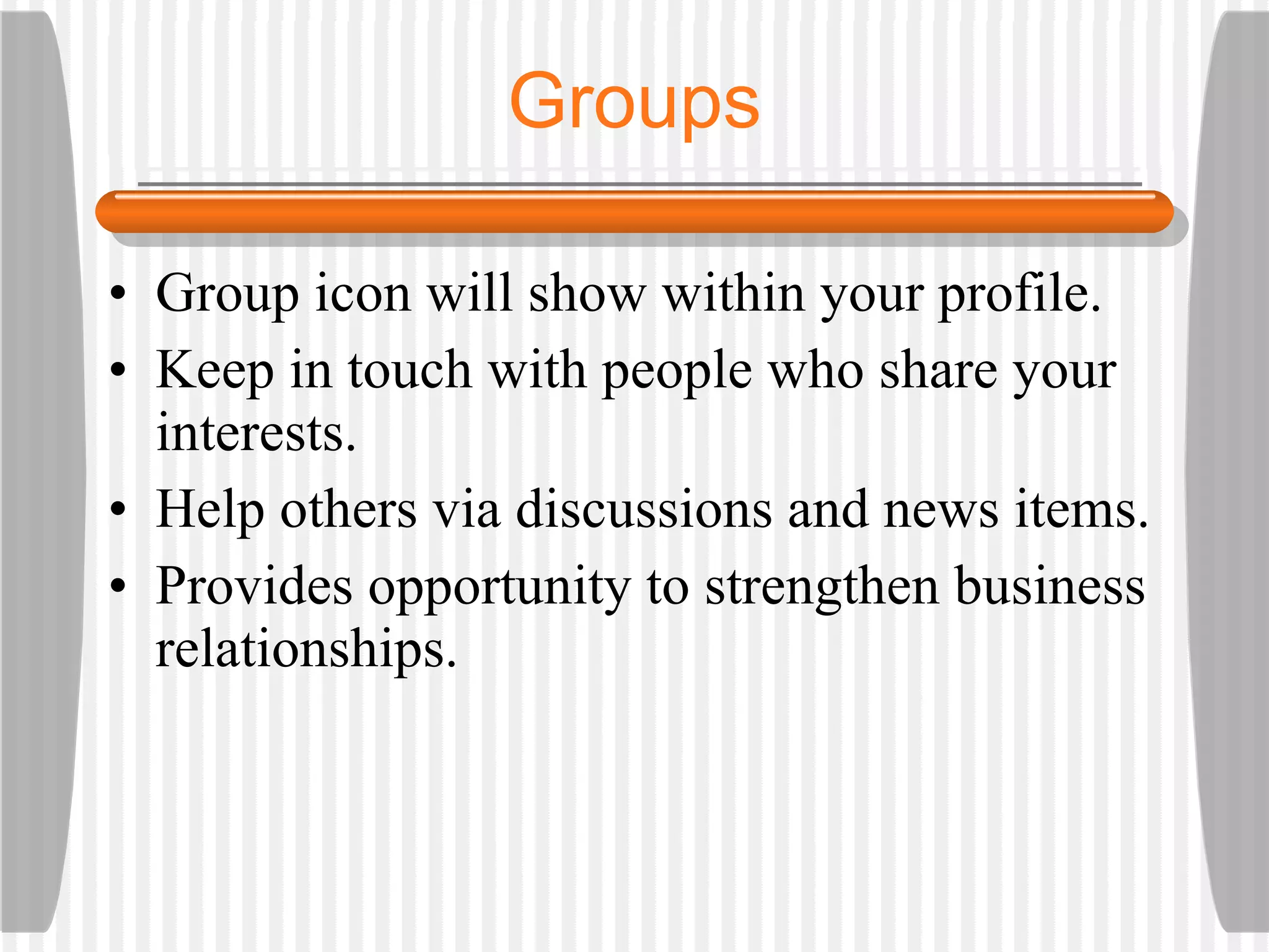 Group icon will show within your profile. Keep in touch with people who share your interests.  Help others via discussions and news items. Provides opportunity to strengthen business relationships. Groups 