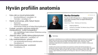 © Grapevine Media Oy
Hyvän profiilin anatomia
• Kuka olet ja missä työskentelet
• Hyvä profiilikuva = vierailijat x 14
• Toimiala = vierailijat x 15
• Käytä avainsanoja, joilla haluat löytyä
• Summary
• Tehtävien kuvaukset
• Kotimainen riittää, jos et halua löytyä globaalisti
• Esittele varsinkin nykyinen tehtäväsi
monipuolisesti, mutta kompaktiksi
• Jos mahdollista, lisää mukaan Slideshare-esitys
(tai video / pdf)
• Järjestä taitosi (skills) tärkeysjärjestykseen
• Taitojen lisääminen = vierailijat x 13
• Liity mielenkiintoisiin ryhmiin
• Luo asiantuntevaa kuvaa ja uskottavuutta
• Vierailijoita x 5
• Kerro koulutustaustasi avoimesti
• Vierailijoita x 10
 