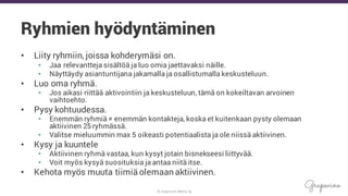 © Grapevine Media Oy
Ryhmien hyödyntäminen
• Liity ryhmiin, joissa kohderymäsi on.
• Jaa relevantteja sisältöä ja luo omia jaettavaksi näille.
• Näyttäydy asiantuntijana jakamalla ja osallistumalla keskusteluun.
• Luo oma ryhmä.
• Jos aikasi riittää aktivointiin ja keskusteluun, tämä on kokeiltavan arvoinen
vaihtoehto.
• Pysy kohtuudessa.
• Enemmän ryhmiä ≠ enemmän kontakteja, koska et kuitenkaan pysty olemaan
aktiivinen 25 ryhmässä.
• Valitse mieluummin max 5 oikeasti potentiaalista ja ole niissä aktiivinen.
• Kysy ja kuuntele
• Aktiivinen ryhmä vastaa, kun kysyt jotain bisnekseesi liittyvää.
• Voit myös kysyä suosituksia ja antaa niitä itse.
• Kehota myös muuta tiimiä olemaan aktiivinen.
 