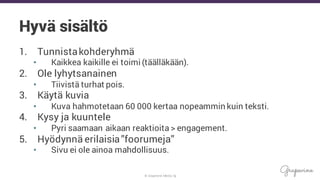 © Grapevine Media Oy
Hyvä sisältö
1. Tunnistakohderyhmä
• Kaikkea kaikille ei toimi (täälläkään).
2. Ole lyhytsanainen
• Tiivistä turhat pois.
3. Käytä kuvia
• Kuva hahmotetaan 60 000 kertaa nopeammin kuin teksti.
4. Kysy ja kuuntele
• Pyri saamaan aikaan reaktioita > engagement.
5. Hyödynnä erilaisia”foorumeja”
• Sivu ei ole ainoa mahdollisuus.
 