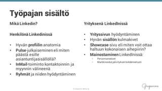© Grapevine Media Oy
Työpajan sisältö
Mikä Linkedin?
Henkilönä Linkedinissä
• Hyvän profiilin anatomia
• Pulse-julkaiseminen eli miten
päästä esille
asiantuntijasisällöllä?
• InMail-toiminto kontaktoinnin ja
myynnin välineenä
• Ryhmät ja niiden hyödyntäminen
Yrityksenä LinkedInissä
• Yrityssivun hyödyntäminen
• Hyvän sisällön kulmakivet
• Showcase-sivu eli miten voit ottaa
haltuun kokonaisen aihepiirin?
• Mainostaminen LinkedInissä:
• Perusmainokset
• Markkinoidut päivitykset kohdennetusti
 