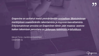 © Grapevine Media Oy
”
.
Grapevine on auttanut meitä ymmärtämään sosiaalisen liiketoiminnan
merkityksen osana brändin rakentamista ja myynnin kasvattamista.
Erityismaininnan arvoista on Grapevinen tiimin jalat maassa -asenne:
kaiken tekemisen perustana on järkevyys, toimivuus ja tehokkuus.
Margit Forss, markkinointipäällikkö
Cederroth Oy
 