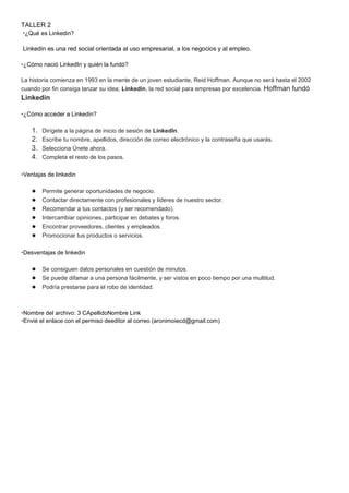 TALLER 2
•¿Qué es Linkedin?
Linkedin es una red social orientada al uso empresarial, a los negocios y al empleo.
•¿Cómo nació LinkedIn y quién la fundó?
La historia comienza en 1993 en la mente de un joven estudiante, Reid Hoffman. Aunque no será hasta el 2002
cuando por fin consiga lanzar su idea; Linkedin, la red social para empresas por excelencia. Hoffman fundó
Linkedin
•¿Cómo acceder a Linkedin?
1. Dirígete a la página de inicio de sesión de LinkedIn.
2. Escribe tu nombre, apellidos, dirección de correo electrónico y la contraseña que usarás.
3. Selecciona Únete ahora.
4. Completa el resto de los pasos.
•Ventajas de linkedin
● Permite generar oportunidades de negocio.
● Contactar directamente con profesionales y líderes de nuestro sector.
● Recomendar a tus contactos (y ser recomendado).
● Intercambiar opiniones, participar en debates y foros.
● Encontrar proveedores, clientes y empleados.
● Promocionar tus productos o servicios.
•Desventajas de linkedin
● Se consiguen datos personales en cuestión de minutos.
● Se puede difamar a una persona fácilmente, y ser vistos en poco tiempo por una multitud.
● Podría prestarse para el robo de identidad.
•Nombre del archivo: 3 CApellidoNombre Link
•Envié el enlace con el permiso deeditor al correo (aronimoiecd@gmail.com)
 