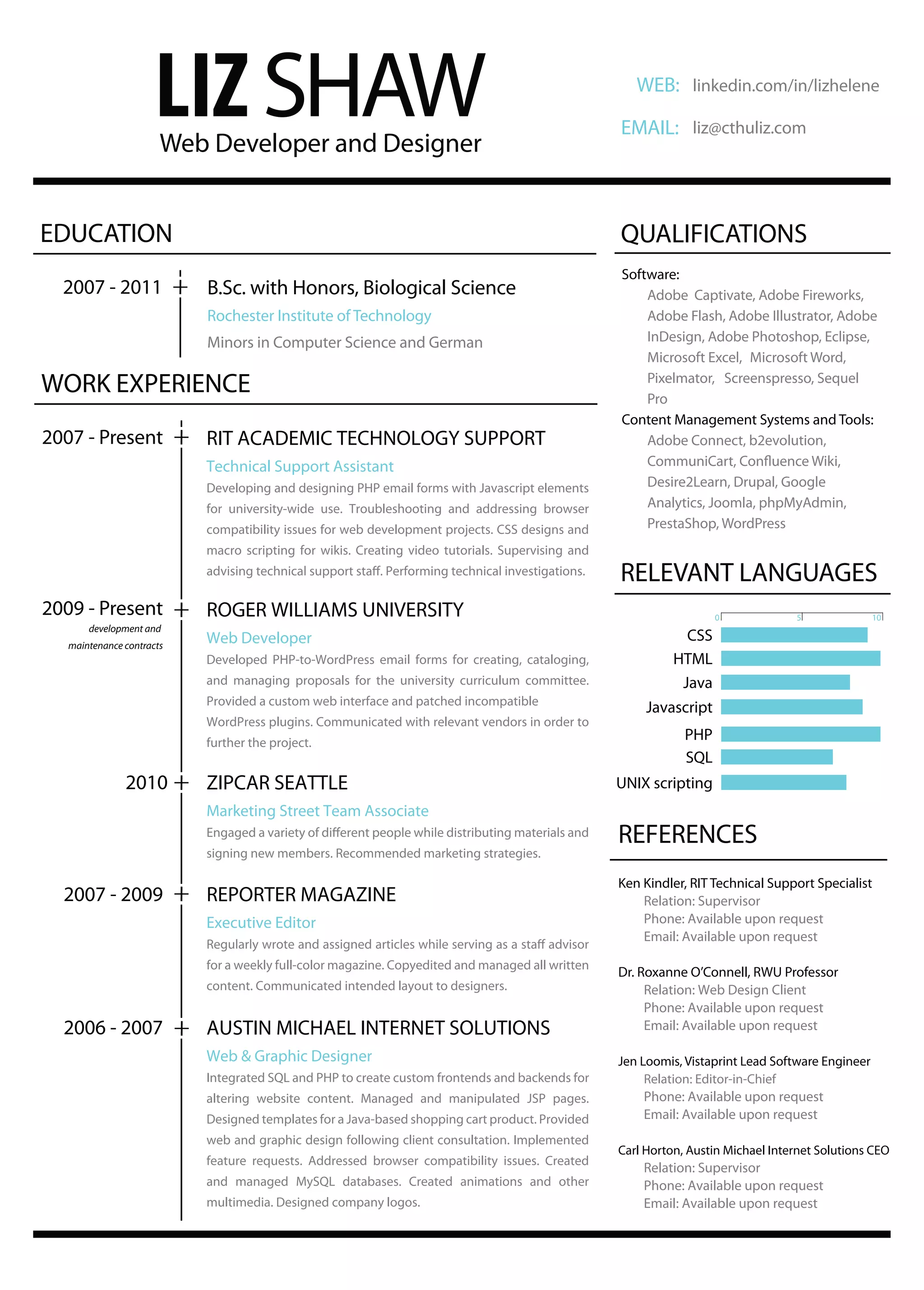LIZ SHAW
                       Web Developer and Designer
                                                                                                     WEB: linkedin.com/in/lizhelene

                                                                                                  EMAIL: liz@cthuliz.com




EDUCATION                                                                                         QUALIFICATIONS
                                                                                                  Software:
  2007 - 2011              B.Sc. with Honors, Biological Science                                      Adobe Captivate, Adobe Fireworks,
                           Rochester Institute of Technology                                          Adobe Flash, Adobe Illustrator, Adobe
                           Minors in Computer Science and German                                      InDesign, Adobe Photoshop, Eclipse,
                                                                                                      Microsoft Excel, Microsoft Word,

WORK EXPERIENCE                                                                                       Pixelmator, Screenspresso, Sequel
                                                                                                      Pro
                                                                                                  Content Management Systems and Tools:
2007 - Present             RIT ACADEMIC TECHNOLOGY SUPPORT                                            Adobe Connect, b2evolution,
                           Technical Support Assistant
                           Developing and designing PHP email forms with Javascript elements           Desire2Learn, Drupal, Google
                           for university-wide use. Troubleshooting and addressing browser             Analytics, Joomla, phpMyAdmin,
                           compatibility issues for web development projects. CSS designs and          PrestaShop, WordPress
                           macro scripting for wikis. Creating video tutorials. Supervising and
                                                                                                  RELEVANT LANGUAGES
2009 - Present             ROGER WILLIAMS UNIVERSITY                                                                0             5               10
       development and
                           Web Developer                                                                      CSS
   maintenance contracts
                           Developed PHP-to-WordPress email forms for creating, cataloging,                 HTML
                           and managing proposals for the university curriculum committee.                   Java
                           Provided a custom web interface and patched incompatible
                                                                                                       Javascript
                           WordPress plugins. Communicated with relevant vendors in order to
                           further the project.
                                                                                                              PHP
                                                                                                              SQL
               2010        ZIPCAR SEATTLE                                                         UNIX scripting
                           Marketing Street Team Associate
                                                                                                  REFERENCES
                           signing new members. Recommended marketing strategies.

                                                                                                  Ken Kindler, RIT Technical Support Specialist
  2007 - 2009              REPORTER MAGAZINE                                                          Relation: Supervisor
                           Executive Editor                                                           Phone: Available upon request
                                                                                                      Email: Available upon request

                           for a weekly full-color magazine. Copyedited and managed all written
                                                                                                  Dr. Roxanne O’Connell, RWU Professor
                           content. Communicated intended layout to designers.                         Relation: Web Design Client
                                                                                                       Phone: Available upon request
  2006 - 2007              AUSTIN MICHAEL INTERNET SOLUTIONS                                           Email: Available upon request

                           Web & Graphic Designer                                                 Jen Loomis, Vistaprint Lead Software Engineer
                           Integrated SQL and PHP to create custom frontends and backends for          Relation: Editor-in-Chief
                           altering website content. Managed and manipulated JSP pages.               Phone: Available upon request
                           Designed templates for a Java-based shopping cart product. Provided        Email: Available upon request
                           web and graphic design following client consultation. Implemented
                                                                                                  Carl Horton, Austin Michael Internet Solutions CEO
                           feature requests. Addressed browser compatibility issues. Created
                                                                                                      Relation: Supervisor
                           and managed MySQL databases. Created animations and other                  Phone: Available upon request
                           multimedia. Designed company logos.                                        Email: Available upon request
 