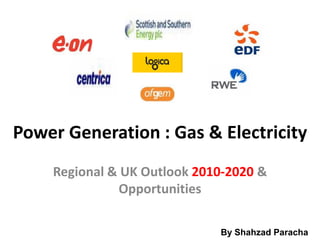 Power Generation : Gas & Electricity
    Regional & UK Outlook 2010-2020 &
              Opportunities

                             By Shahzad Paracha
                                 By Shahzad Paracha
 