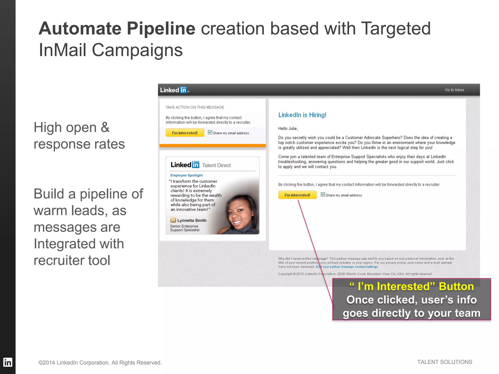 ©2014 LinkedIn Corporation. All Rights Reserved. TALENT SOLUTIONS
“ I’m Interested” Button
Once clicked, user’s info
goes directly to your team
High open &
response rates
Build a pipeline of
warm leads, as
messages are
Integrated with
recruiter tool
Automate Pipeline creation based with Targeted
InMail Campaigns
 