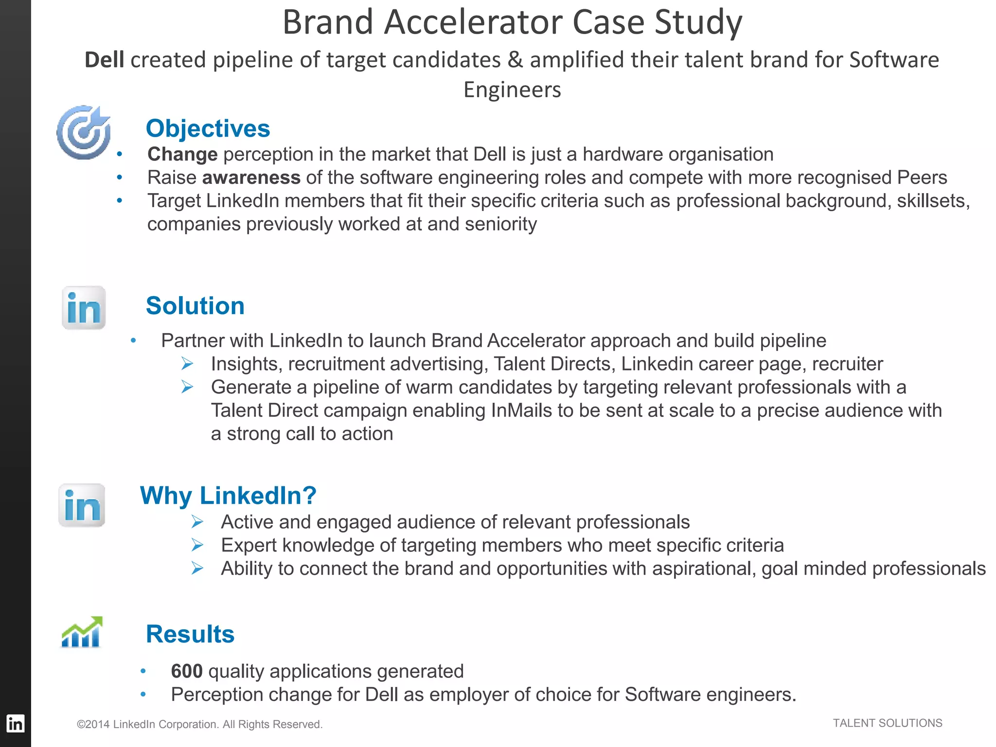 ©2014 LinkedIn Corporation. All Rights Reserved. TALENT SOLUTIONS
Objectives
Solution
• Partner with LinkedIn to launch Brand Accelerator approach and build pipeline
 Insights, recruitment advertising, Talent Directs, Linkedin career page, recruiter
 Generate a pipeline of warm candidates by targeting relevant professionals with a
Talent Direct campaign enabling InMails to be sent at scale to a precise audience with
a strong call to action
• Change perception in the market that Dell is just a hardware organisation
• Raise awareness of the software engineering roles and compete with more recognised Peers
• Target LinkedIn members that fit their specific criteria such as professional background, skillsets,
companies previously worked at and seniority
Results
• 600 quality applications generated
• Perception change for Dell as employer of choice for Software engineers.
Why LinkedIn?
 Active and engaged audience of relevant professionals
 Expert knowledge of targeting members who meet specific criteria
 Ability to connect the brand and opportunities with aspirational, goal minded professionals
Brand Accelerator Case Study
Dell created pipeline of target candidates & amplified their talent brand for Software
Engineers
 
