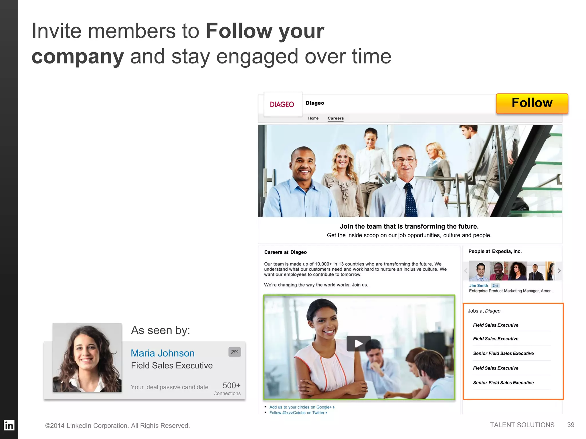 ©2014 LinkedIn Corporation. All Rights Reserved. TALENT SOLUTIONS
Careers at
Diageo
Diageo
Diageo
Field Sales Executive
Field Sales Executive
Field Sales Executive
Senior Field Sales Executive
Senior Field Sales Executive
Jobs at
Join the team that is transforming the future.
Get the inside scoop on our job opportunities, culture and people.
Follow
Your ideal passive candidate
Maria Johnson
500+
Connections
2nd
Field Sales Executive
As seen by:
Invite members to Follow your
company and stay engaged over time
39
Expedia, Inc.People at
 