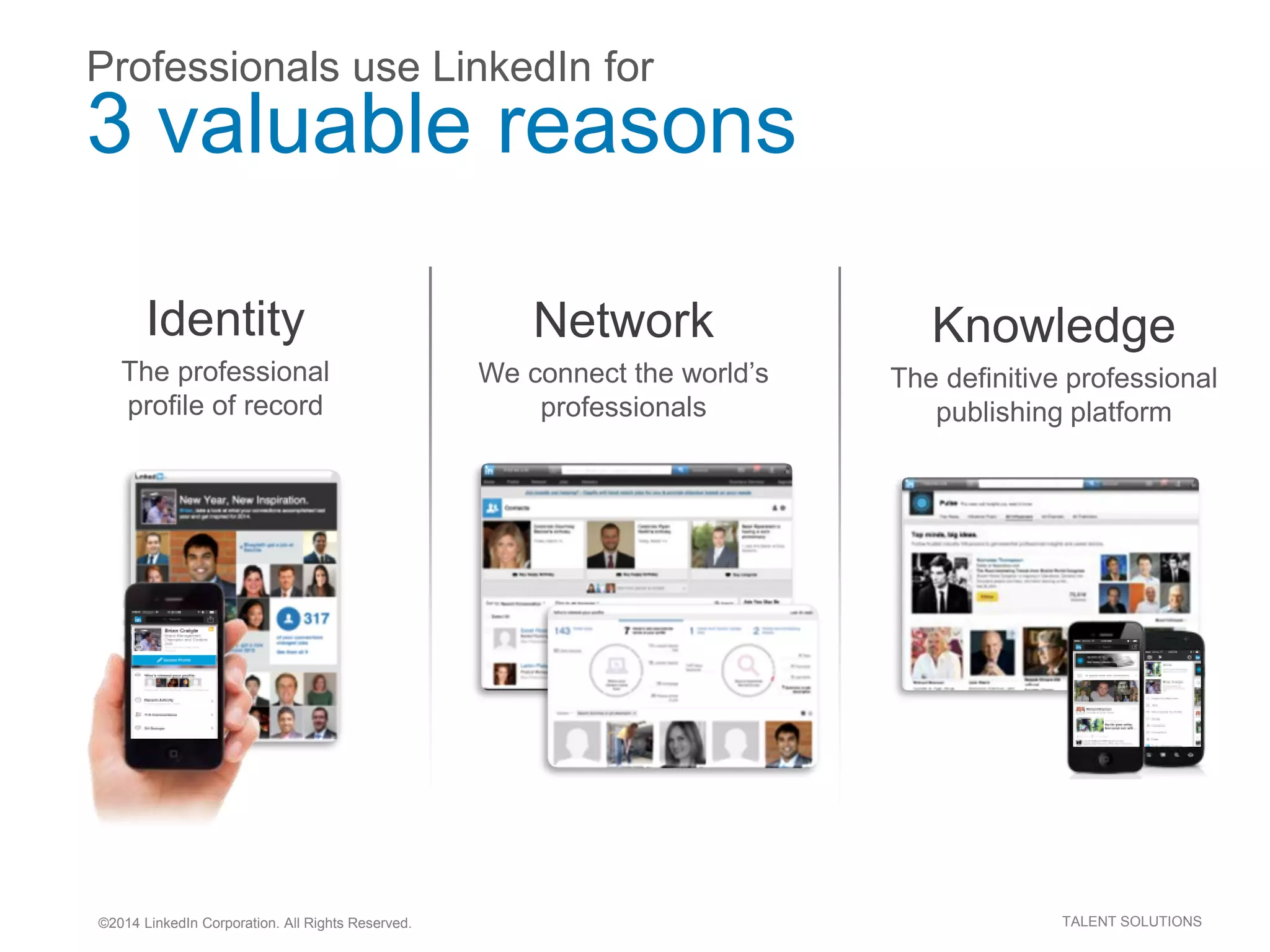 ©2014 LinkedIn Corporation. All Rights Reserved. TALENT SOLUTIONS
Professionals use LinkedIn for
3 valuable reasons
Knowledge
The definitive professional
publishing platform
Network
We connect the world’s
professionals
Identity
The professional
profile of record
 