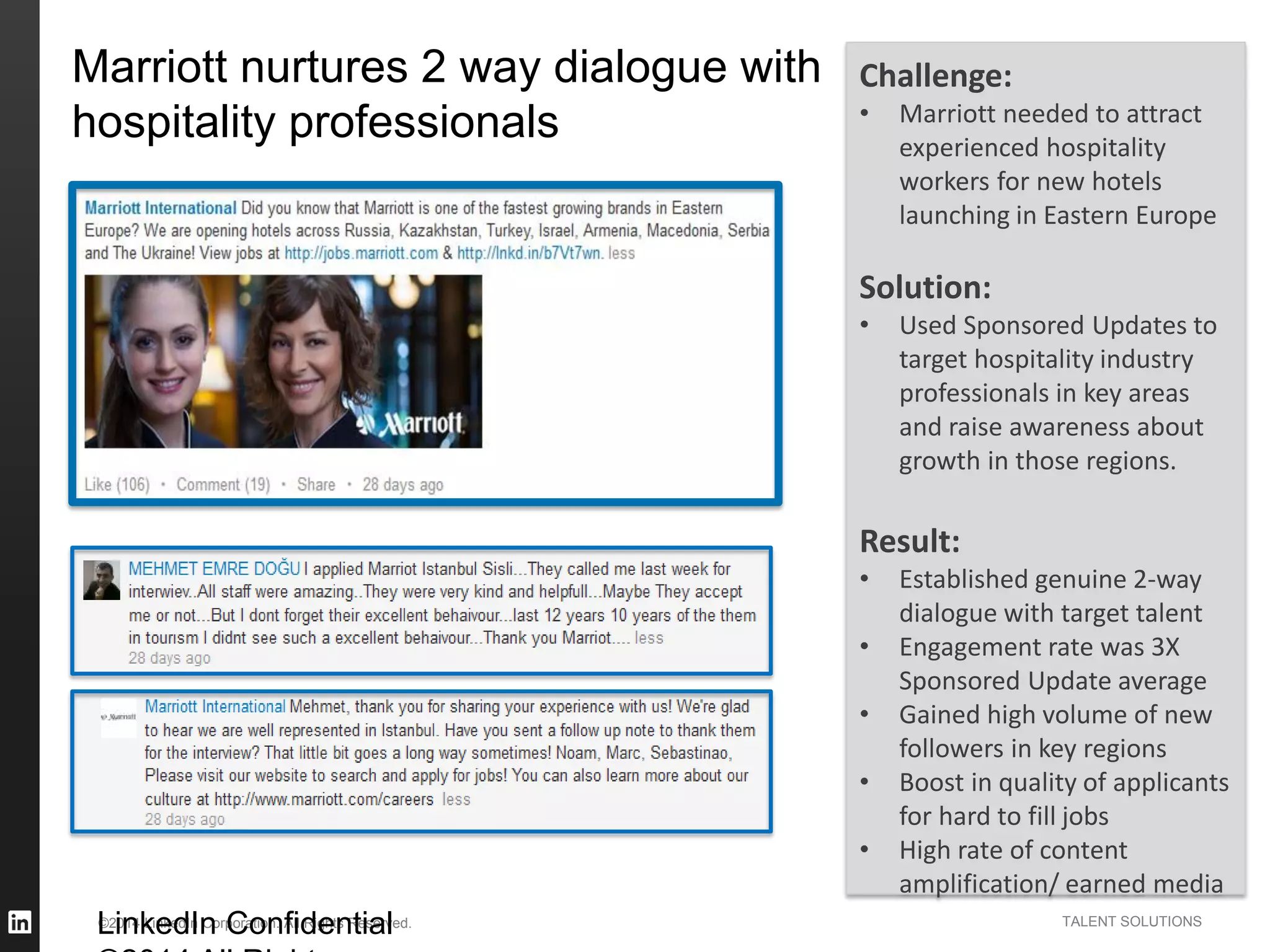 ©2014 LinkedIn Corporation. All Rights Reserved. TALENT SOLUTIONS
Marriott nurtures 2 way dialogue with
hospitality professionals
LinkedIn Confidential
Challenge:
• Marriott needed to attract
experienced hospitality
workers for new hotels
launching in Eastern Europe
Solution:
• Used Sponsored Updates to
target hospitality industry
professionals in key areas
and raise awareness about
growth in those regions.
Result:
• Established genuine 2-way
dialogue with target talent
• Engagement rate was 3X
Sponsored Update average
• Gained high volume of new
followers in key regions
• Boost in quality of applicants
for hard to fill jobs
• High rate of content
amplification/ earned media
 
