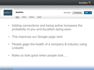 • Adding connections and being active increases the
               probability of you and Accellion being seen.

             • This improves our Google page rank

             • People gage the health of a company & industry using
               LinkedIn

             • Make us look good when people look….



Accellion Confidential
 