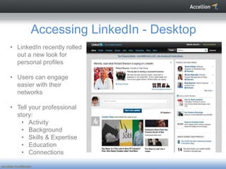Accessing LinkedIn - Desktop
      • LinkedIn recently rolled
        out a new look for
        personal profiles

      • Users can engage
        easier with their
        networks

      • Tell your professional
        story:
          • Activity
          • Background
          • Skills & Expertise
          • Education
          • Connections

Accellion Confidential
 