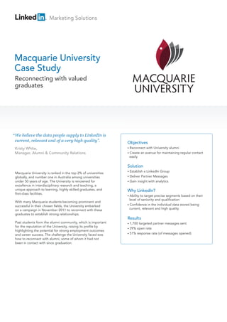 Marketing Solutions




Macquarie University
Case Study
 Reconnecting with valued
 graduates




“ We believe the data people supply to LinkedIn is
  current, relevant and of a very high quality”.                Objectives
 Kristy White,                                                  • Reconnect     with University alumni
 Manager, Alumni & Community Relations                          • Create    an avenue for maintaining regular contact
                                                                 easily

                                                                Solution
                                                                • Establish a LinkedIn Group
 Macquarie University is ranked in the top 2% of universities
 globally, and number one in Australia among universities       • Deliver Partner Messages
 under 50 years of age. The University is renowned for          • Gain insight with analytics
 excellence in interdisciplinary research and teaching, a
 unique approach to learning, highly skilled graduates, and     Why LinkedIn?
 first-class facilities.
                                                                • Ability to target precise segments based on their
                                                                  level of seniority and qualification
 With many Macquarie students becoming prominent and
                                                                • Confidence in the individual data stored being
 successful in their chosen fields, the University embarked
 on a campaign in November 2011 to reconnect with these           current, relevant and high quality
 graduates to establish strong relationships.
                                                                Results
 Past students form the alumni community, which is important    • 1,700targeted partner messages sent
 for the reputation of the University, raising its profile by
                                                                • 39% open rate
 highlighting the potential for strong employment outcomes
                                                                • 51% response rate (of messages opened)
 and career success. The challenge the University faced was
 how to reconnect with alumni, some of whom it had not
 been in contact with since graduation.
 