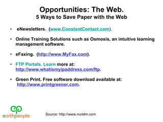 eNewsletters.  ( www.ConstantContact.com ). Online Training Solutions such as Osmosis, an intuitive learning management software. eFaxing.  ( http://www.MyFax.com ). FTP Portals. Learn  more at: http://www.whatismyipaddress.com/ftp . Green Print. Free software download available at:   http://www.printgreener.com . Opportunities: The Web. 5 Ways to Save Paper with the Web Source: http://www.nurelm.com 