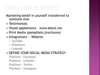 Marketing belief in yourself transferred to 
someone else 
 Testimonials 
 Visual appearance – www.about.me 
 Print Media (pamphlets,brochures) 
 Integrations -- Website 
 YouTube 
 Slideshare 
 Linkedin 
 DEFINE YOUR SOCIAL MEDIA STRATEGY 
Platform - Facebook 
Platform – Linkedin 
Platform - Twitter 
Platform - Instagram 
 