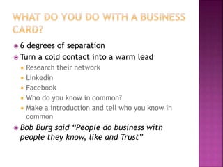  6 degrees of separation 
 Turn a cold contact into a warm lead 
 Research their network 
 Linkedin 
 Facebook 
 Who do you know in common? 
 Make a introduction and tell who you know in 
common 
 Bob Burg said “People do business with 
people they know, like and Trust” 
 