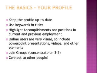  Keep the profile up-to-date 
 Use keywords in titles 
 Highlight Accomplishments not positions in 
current and previous employment 
 Online users are very visual, so include 
powerpoint presentations, videos, and other 
elements 
 Join Groups (concentrate on 3-5) 
 Connect to other people! 
 