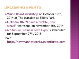 Vision Board Workshop on October 19th, 
2014 at The Mansion at Elkins Park 
 Linkedin 102 “I have a profile, now 
what?” workshop on November 6th, 2014 
6th Annual Business Tech Expo is scheduled 
for September 27th, 2015 
RSVP 
http://newmannetworks.eventbrite.com 
