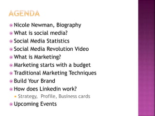  Nicole Newman, Biography 
 What is social media? 
 Social Media Statistics 
 Social Media Revolution Video 
 What is Marketing? 
 Marketing starts with a budget 
 Traditional Marketing Techniques 
 Build Your Brand 
 How does Linkedin work? 
 Strategy, Profile, Business cards 
 Upcoming Events 
 