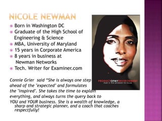  Born in Washington DC 
 Graduate of the High School of 
Engineering & Science 
 MBA, University of Maryland 
 15 years in Corporate America 
 8 years in business at 
Newman Networks 
 Tech. Writer for Examiner.com 
Connie Grier said “She is always one step 
ahead of the "expected" and formulates 
the "inspired". She takes the time to explain 
everything, and always turns the query back to 
YOU and YOUR business. She is a wealth of knowledge, a 
sharp and strategic planner, and a coach that coaches 
respectfully! 
 