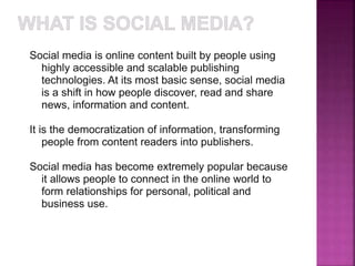 Social media is online content built by people using 
highly accessible and scalable publishing 
technologies. At its most basic sense, social media 
is a shift in how people discover, read and share 
news, information and content. 
It is the democratization of information, transforming 
people from content readers into publishers. 
Social media has become extremely popular because 
it allows people to connect in the online world to 
form relationships for personal, political and 
business use. 
 