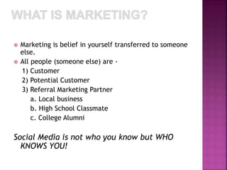  Marketing is belief in yourself transferred to someone 
else. 
 All people (someone else) are - 
1) Customer 
2) Potential Customer 
3) Referral Marketing Partner 
a. Local business 
b. High School Classmate 
c. College Alumni 
Social Media is not who you know but WHO 
KNOWS YOU! 
 