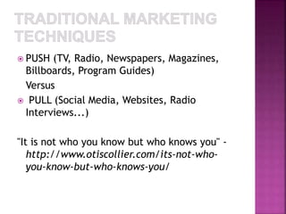  PUSH (TV, Radio, Newspapers, Magazines, 
Billboards, Program Guides) 
Versus 
 PULL (Social Media, Websites, Radio 
Interviews...) 
"It is not who you know but who knows you" - 
http://www.otiscollier.com/its-not-who-you- 
know-but-who-knows-you/ 
 