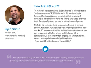 Bryan Kramer
President & CEO
PureMatter Brand Marketing
& Interactive
There Is No B2B or B2C
"As marketers, we’ve been trained to speak 'business to business' (B2B) or
'business to consumer' (B2C). But instead of this creating a simple
framework for dialogue between humans, it set forth an unnatural
language for marketers, using words like 'synergy' and 'speeds and feeds'
to tell the stories of products and services to their buyers and partners. 
The fact is that businesses do not have emotion. Products do not have
emotion. Humans do. Humans want to feel something.And humans make
mistakes. It’s how we connect and do business. It resonates more now than
ever because we’re all looking to bring back the human side of
communication, in all its imperfection, empathy, and simplicity. For this
reason, I felt compelled to write the book in real-time: 
There is no B2B or B2C: Human to Human #H2H."
We’ve been trained to speak B2B or B2C. But instead of this creating a simple framework
for dialogue between humans, it set forth an unnatural language for marketers.
“
“
 
