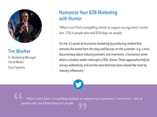 Tim Washer
Sr. Marketing Manager
Social Media
Cisco Systems
Humanize Your B2B Marketing
with Humor
“When I can’t ﬁnd a compelling statistic to support my argument, I invent
one: 73% of people who read B2B blogs are people.
For me, it’s easier to humanize marketing by producing content that
removes the brand from the story and focuses on the customer: e.g. a mini-
documentary about industry pioneers and inventions; a humorous series
where a clueless waiter interrupts a CIOs’ dinner.These approaches help to
convey authenticity, and are the ones that have been shared the most by
industry inﬂuencers.”
When I can’t find a compelling statistic to support my argument, I invent one: 73% of
people who read B2B blogs are people.
“
“
 