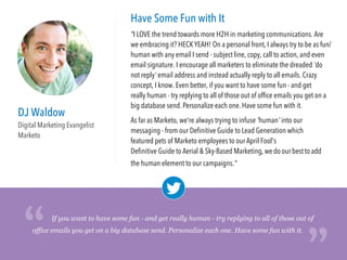 DJ Waldow
Digital Marketing Evangelist
Marketo
Have Some Fun with It
"I LOVE the trend towards more H2H in marketing communications. Are
we embracing it? HECKYEAH! On a personal front, I always try to be as fun/
human with any email I send - subject line, copy, call to action, and even
email signature. I encourage all marketers to eliminate the dreaded 'do
not reply' email address and instead actually reply to all emails. Crazy
concept, I know. Even better, if you want to have some fun - and get
really human - try replying to all of those out of ofﬁce emails you get on a
big database send. Personalize each one. Have some fun with it.
As far as Marketo, we're always trying to infuse 'human' into our
messaging - from our Deﬁnitive Guide to Lead Generation which featured
pets of Marketo employees to our April Fool's Deﬁnitive Guide to Aerial
& Sky-Based Marketing, we do our best to add the human element to our
campaigns."
office emails you get on a big database send. Personalize each one. Have some fun with it.
“
“If you want to have some fun - and get really human - try replying to all of those out of
 