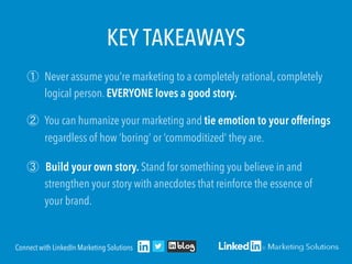 KEY TAKEAWAYS
① Never assume you’re marketing to a completely rational, completely
logical person. EVERYONE loves a good story.
② You can humanize your marketing and tie emotion to your offerings
regardless of how ‘boring’ or ‘commoditized’ they are.
③ Build your own story. Stand for something you believe in and
strengthen your story with anecdotes that reinforce the essence of
your brand.
Connect with LinkedIn Marketing Solutions
 