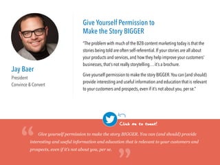 Jay Baer
President
Convince & Convert
Give Yourself Permission to
Make the Story BIGGER
“The problem with much of the B2B content marketing today is that the
stories being told are often self-referential. If your stories are all about
your products and services, and how they help improve your customers’
businesses, that’s not really storytelling… it’s a brochure.
Give yourself permission to make the story BIGGER.You can (and should)
provide interesting and useful information and education that is relevant
to your customers and prospects, even if it’s not about you, per se.”
Give yourself permission to make the story BIGGER. You can (and should) provide
interesting and useful information and education that is relevant to your customers and
prospects, even if it’s not about you, per se.“
“Click me to tweet!
 