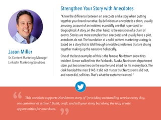 Jason Miller
Sr. Content Marketing Manager
LinkedIn Marketing Solutions
Strengthen Your Story with Anecdotes
"Know the difference between an anecdote and a story when putting
together your brand narrative. By deﬁnition an anecdote is a short, usually
amusing, account of an incident, especially one that is personal or
biographical.A story, on the other hand, is the narration of a chain of
events. Stories are more complex than anecdotes and usually have a plot,
anecdotes do not.The foundation of a solid content marketing strategy is
based upon a strong brand story that is told through remarkable
anecdotes; instances that are strung together making up the narrative
holistically.
One of the best examples of this is the famous Nordstrom snow tires
incident.A man walked into the Fairbanks,Alaska, Nordstrom department
store, put two snow tires on the counter and asked for his money back.The
clerk handed the man $145. It did not matter that Nordstrom’s did not,
and never did, sell tires.That’s what the customer wanted."
This anecdote supports Nordstrom story of "providing outstanding service every day,
one customer at a time." Build, craft, and tell your story but along the way create
opportunities for anecdotes.“
“
 