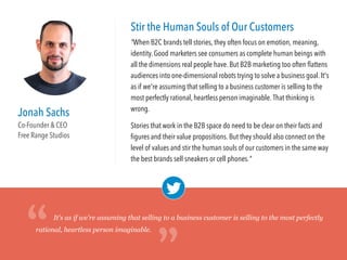 Jonah Sachs
Co-Founder & CEO
Free Range Studios
Stir the Human Souls of Our Customers
"When B2C brands tell stories, they often focus on emotion, meaning,
identity. Good marketers see consumers as complete human beings with
all the dimensions real people have. But B2B marketing too often ﬂattens
audiences into one-dimensional robots trying to solve a business goal. It's
as if we're assuming that selling to a business customer is selling to the
most perfectly rational, heartless person imaginable. That thinking is
wrong.
Stories that work in the B2B space do need to be clear on their facts and
ﬁgures and their value propositions. But they should also connect on the
level of values and stir the human souls of our customers in the same way
the best brands sell sneakers or cell phones."
It's as if we're assuming that selling to a business customer is selling to the most perfectly
rational, heartless person imaginable.
“
“
 