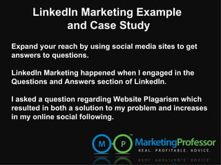 Expand your reach by using social media sites to get answers to questions.  LinkedIn Marketing happened when I engaged in the Questions and Answers section of LinkedIn. I asked a question regarding Website Plagarism which resulted in both a solution to my problem and increases in my online social following.  LinkedIn Marketing Example  and Case Study 