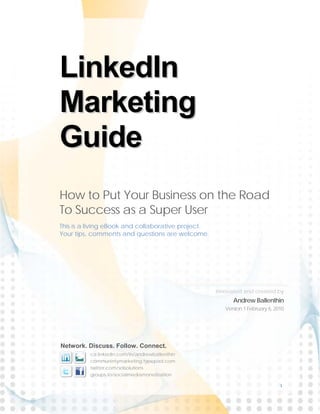 LinkedIn
Marketing
Guide
How to Put Your Business on the Road
To Success as a Super User
This is a living eBook and collaborative project.
Your tips, comments and questions are welcome.




                                                    Innovated and created by
                                                          Andrew Ballenthin
                                                       Version 1 February 6, 2010




Network. Discuss. Follow. Connect.
          ca.linkedin.com/in/andrewballenthin
          communintymarketing.typepad.com
          twitter.com/solsolutions
          groups.to/socialmediamonetization

                                                                               1
 