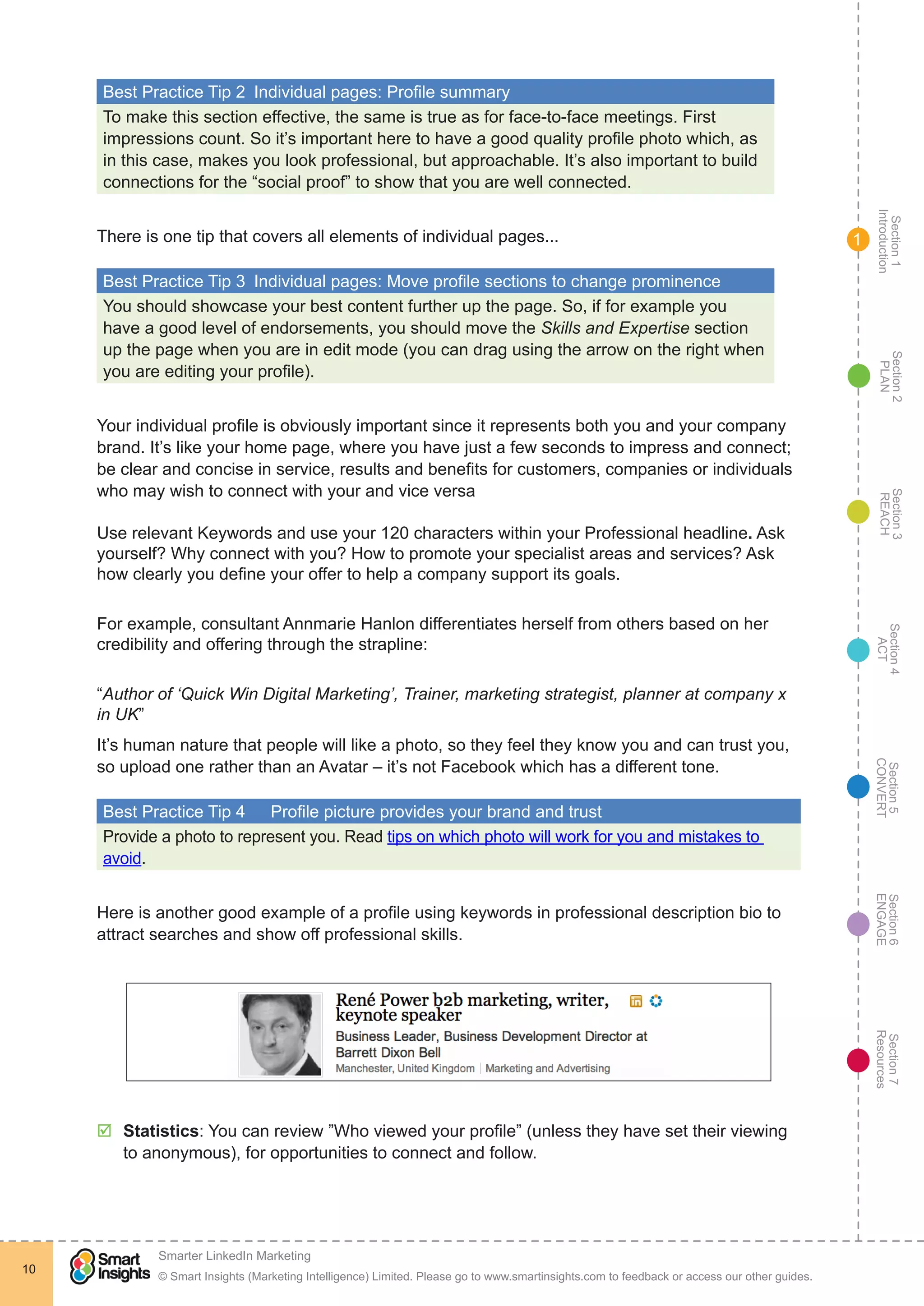 Section1
Introduction
Section6
ENGAGE
Section7
Resources
Section5
CONVERT
Section4
ACT
Section3
REACH
Section2
PLAN
© Smart Insights (Marketing Intelligence) Limited. Please go to www.smartinsights.com to feedback or access our other guides.
Smarter LinkedIn Marketing
!
10
1
Best Practice Tip 2  Individual pages: Profile summary
To make this section effective, the same is true as for face-to-face meetings. First
impressions count. So it’s important here to have a good quality profile photo which, as
in this case, makes you look professional, but approachable. It’s also important to build
connections for the “social proof” to show that you are well connected.
There is one tip that covers all elements of individual pages...
Best Practice Tip 3  Individual pages: Move profile sections to change prominence
You should showcase your best content further up the page. So, if for example you
have a good level of endorsements, you should move the Skills and Expertise section
up the page when you are in edit mode (you can drag using the arrow on the right when
you are editing your profile).
Your individual profile is obviously important since it represents both you and your company
brand. It’s like your home page, where you have just a few seconds to impress and connect;
be clear and concise in service, results and benefits for customers, companies or individuals
who may wish to connect with your and vice versa
Use relevant Keywords and use your 120 characters within your Professional headline. Ask
yourself? Why connect with you? How to promote your specialist areas and services? Ask
how clearly you define your offer to help a company support its goals.
For example, consultant Annmarie Hanlon differentiates herself from others based on her
credibility and offering through the strapline:
“Author of ‘Quick Win Digital Marketing’, Trainer, marketing strategist, planner at company x
in UK”
It’s human nature that people will like a photo, so they feel they know you and can trust you,
so upload one rather than an Avatar – it’s not Facebook which has a different tone.
Best Practice Tip 4	 Profile picture provides your brand and trust
Provide a photo to represent you. Read tips on which photo will work for you and mistakes to
avoid.
Here is another good example of a profile using keywords in professional description bio to
attract searches and show off professional skills.
þþ Statistics: You can review ”Who viewed your profile” (unless they have set their viewing
to anonymous), for opportunities to connect and follow.
 