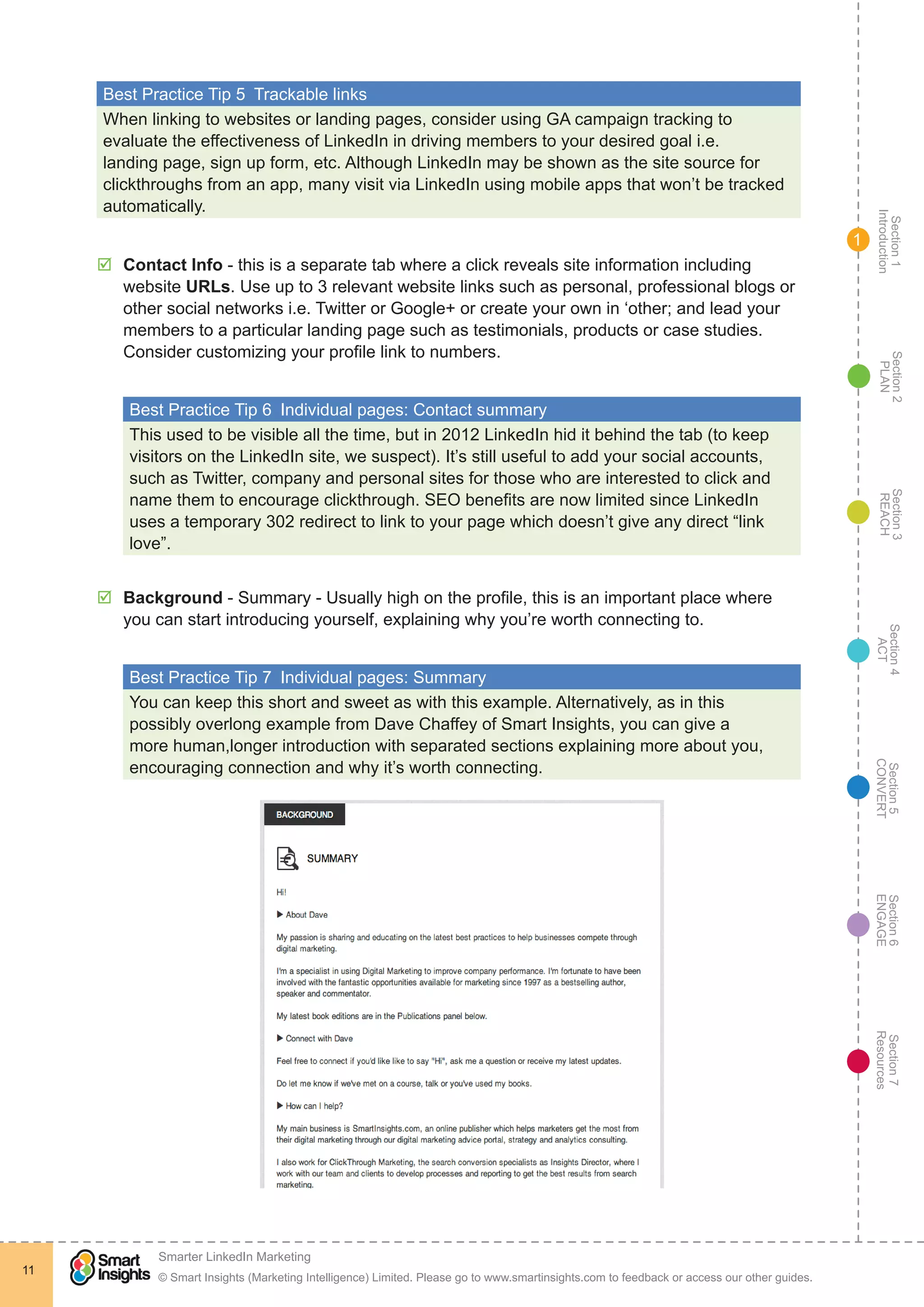 Section1
Introduction
Section6
ENGAGE
Section7
Resources
Section5
CONVERT
Section4
ACT
Section3
REACH
Section2
PLAN
© Smart Insights (Marketing Intelligence) Limited. Please go to www.smartinsights.com to feedback or access our other guides.
Smarter LinkedIn Marketing
!
11
1
Best Practice Tip 5  Trackable links
When linking to websites or landing pages, consider using GA campaign tracking to
evaluate the effectiveness of LinkedIn in driving members to your desired goal i.e.
landing page, sign up form, etc. Although LinkedIn may be shown as the site source for
clickthroughs from an app, many visit via LinkedIn using mobile apps that won’t be tracked
automatically.
þþ Contact Info - this is a separate tab where a click reveals site information including
website URLs. Use up to 3 relevant website links such as personal, professional blogs or
other social networks i.e. Twitter or Google+ or create your own in ‘other; and lead your
members to a particular landing page such as testimonials, products or case studies.
Consider customizing your profile link to numbers.
Best Practice Tip 6  Individual pages: Contact summary
This used to be visible all the time, but in 2012 LinkedIn hid it behind the tab (to keep
visitors on the LinkedIn site, we suspect). It’s still useful to add your social accounts,
such as Twitter, company and personal sites for those who are interested to click and
name them to encourage clickthrough. SEO benefits are now limited since LinkedIn
uses a temporary 302 redirect to link to your page which doesn’t give any direct “link
love”.
þþ Background - Summary - Usually high on the profile, this is an important place where
you can start introducing yourself, explaining why you’re worth connecting to.
Best Practice Tip 7  Individual pages: Summary
You can keep this short and sweet as with this example. Alternatively, as in this
possibly overlong example from Dave Chaffey of Smart Insights, you can give a
more human,longer introduction with separated sections explaining more about you,
encouraging connection and why it’s worth connecting.
 