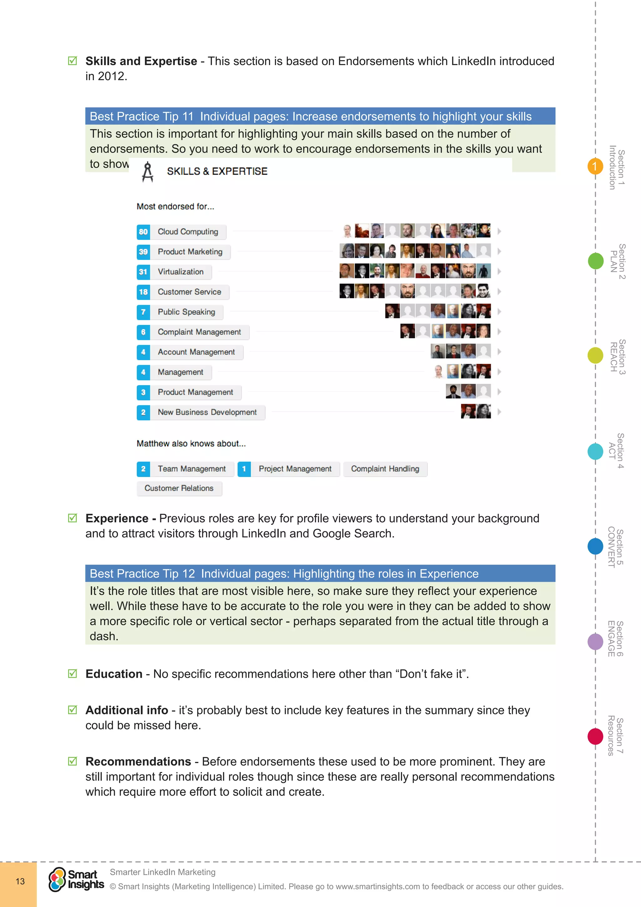 Section1
Introduction
Section6
ENGAGE
Section7
Resources
Section5
CONVERT
Section4
ACT
Section3
REACH
Section2
PLAN
© Smart Insights (Marketing Intelligence) Limited. Please go to www.smartinsights.com to feedback or access our other guides.
Smarter LinkedIn Marketing
!
13
1
þþ Skills and Expertise - This section is based on Endorsements which LinkedIn introduced
in 2012.
Best Practice Tip 11  Individual pages: Increase endorsements to highlight your skills
This section is important for highlighting your main skills based on the number of
endorsements. So you need to work to encourage endorsements in the skills you want
to show.
þþ Experience - Previous roles are key for profile viewers to understand your background
and to attract visitors through LinkedIn and Google Search.
Best Practice Tip 12  Individual pages: Highlighting the roles in Experience
It’s the role titles that are most visible here, so make sure they reflect your experience
well. While these have to be accurate to the role you were in they can be added to show
a more specific role or vertical sector - perhaps separated from the actual title through a
dash.
þþ Education - No specific recommendations here other than “Don’t fake it”.
þþ Additional info - it’s probably best to include key features in the summary since they
could be missed here.
þþ Recommendations - Before endorsements these used to be more prominent. They are
still important for individual roles though since these are really personal recommendations
which require more effort to solicit and create.
 