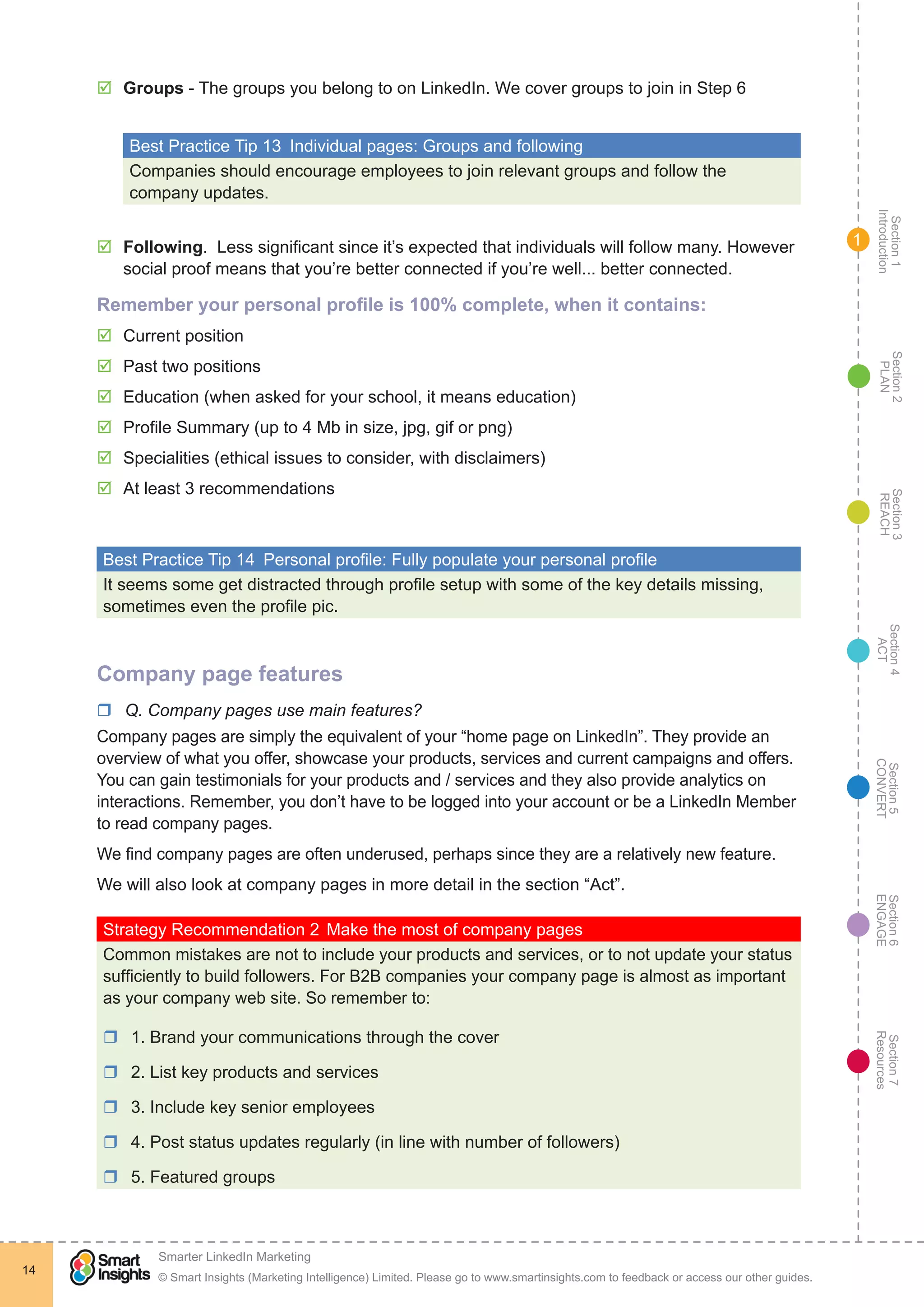 Section1
Introduction
Section6
ENGAGE
Section7
Resources
Section5
CONVERT
Section4
ACT
Section3
REACH
Section2
PLAN
© Smart Insights (Marketing Intelligence) Limited. Please go to www.smartinsights.com to feedback or access our other guides.
Smarter LinkedIn Marketing
!
14
1
þþ Groups - The groups you belong to on LinkedIn. We cover groups to join in Step 6
Best Practice Tip 13  Individual pages: Groups and following
Companies should encourage employees to join relevant groups and follow the
company updates.
þþ Following. Less significant since it’s expected that individuals will follow many. However
social proof means that you’re better connected if you’re well... better connected.
Remember your personal profile is 100% complete, when it contains:
þþ Current position
þþ Past two positions
þþ Education (when asked for your school, it means education)
þþ Profile Summary (up to 4 Mb in size, jpg, gif or png)
þþ Specialities (ethical issues to consider, with disclaimers)
þþ At least 3 recommendations
Best Practice Tip 14  Personal profile: Fully populate your personal profile
It seems some get distracted through profile setup with some of the key details missing,
sometimes even the profile pic.
Company page features
rr Q. Company pages use main features?
Company pages are simply the equivalent of your “home page on LinkedIn”. They provide an
overview of what you offer, showcase your products, services and current campaigns and offers.
You can gain testimonials for your products and / services and they also provide analytics on
interactions. Remember, you don’t have to be logged into your account or be a LinkedIn Member
to read company pages.
We find company pages are often underused, perhaps since they are a relatively new feature.
We will also look at company pages in more detail in the section “Act”.
Strategy Recommendation 2	Make the most of company pages
Common mistakes are not to include your products and services, or to not update your status
sufficiently to build followers. For B2B companies your company page is almost as important
as your company web site. So remember to:
rr 1. Brand your communications through the cover
rr 2. List key products and services
rr 3. Include key senior employees
rr 4. Post status updates regularly (in line with number of followers)
rr 5. Featured groups
 